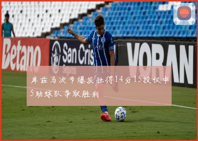 库兹马次节爆发独得14分15投仅中5助球队争取胜利