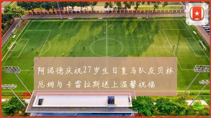 阿诺德庆祝27岁生日皇马队友贝林厄姆与卡雷拉斯送上温馨祝福