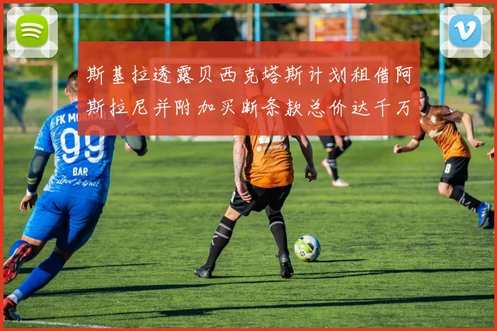 斯基拉透露贝西克塔斯计划租借阿斯拉尼并附加买断条款总价达千万级别