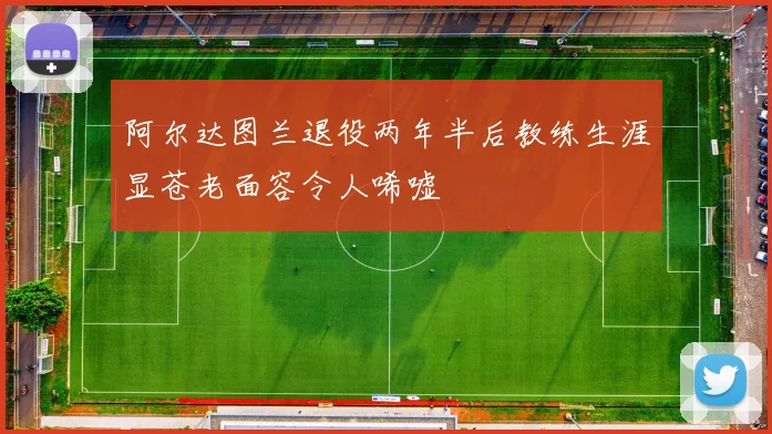 阿尔达图兰退役两年半后教练生涯显苍老面容令人唏嘘