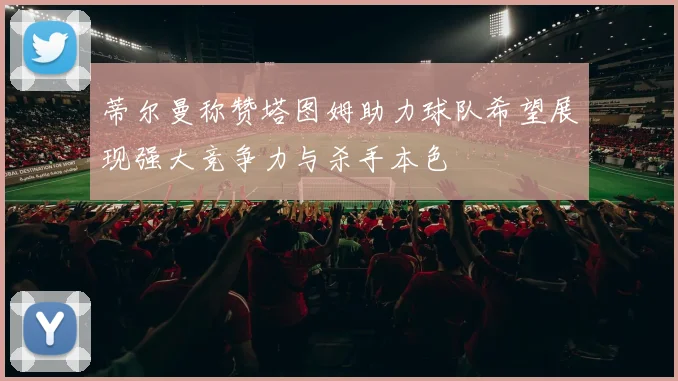 蒂尔曼称赞塔图姆助力球队希望展现强大竞争力与杀手本色
