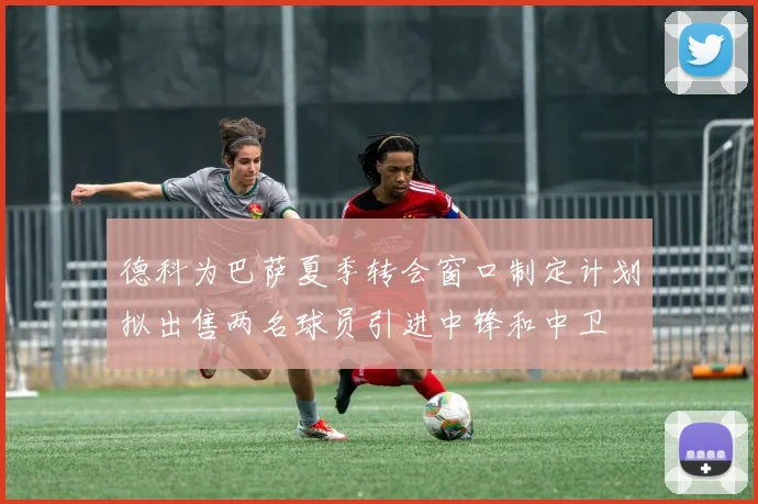 德科为巴萨夏季转会窗口制定计划拟出售两名球员引进中锋和中卫