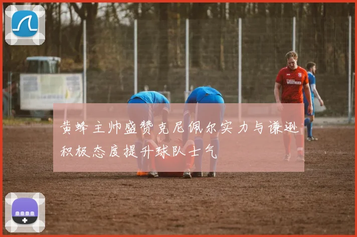 黄蜂主帅盛赞克尼佩尔实力与谦逊积极态度提升球队士气
