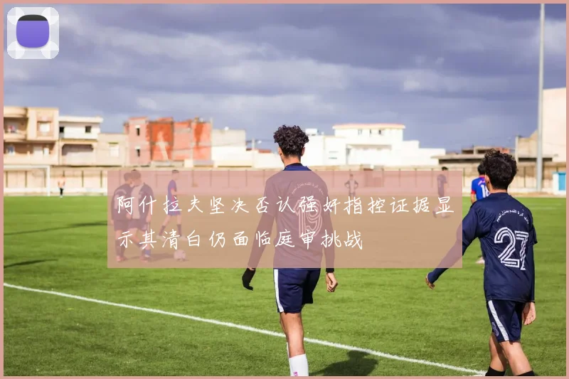 阿什拉夫坚决否认强奸指控证据显示其清白仍面临庭审挑战
