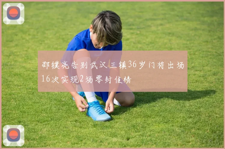 邵镤亮告别武汉三镇36岁门将出场16次实现2场零封佳绩