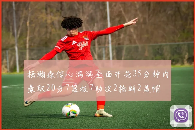 杨瀚森信心满满全面开花35分钟内豪取20分7篮板7助攻2抢断2盖帽