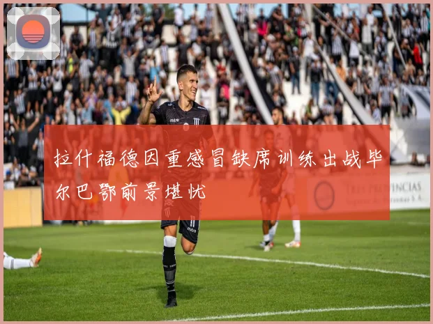 拉什福德因重感冒缺席训练出战毕尔巴鄂前景堪忧