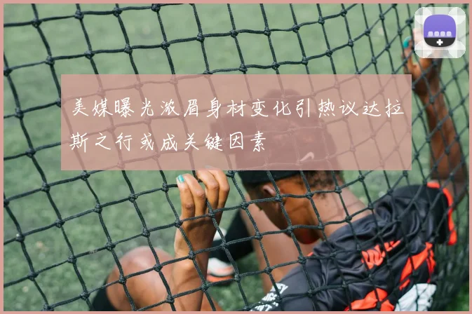 美媒曝光浓眉身材变化引热议达拉斯之行或成关键因素