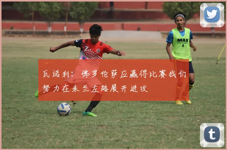 瓦诺利：佛罗伦萨应赢得比赛我们努力在米兰左路展开进攻