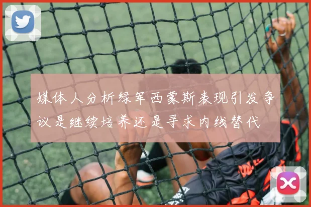 媒体人分析绿军西蒙斯表现引发争议是继续培养还是寻求内线替代
