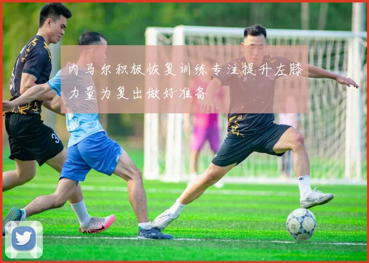 内马尔积极恢复训练专注提升左膝力量为复出做好准备