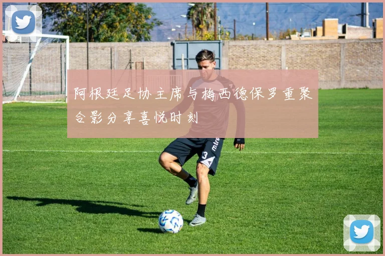 阿根廷足协主席与梅西德保罗重聚合影分享喜悦时刻