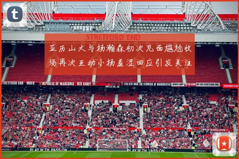 亚历山大与杨瀚森初次见面尴尬收场再次互动小杨羞涩回应引发关注