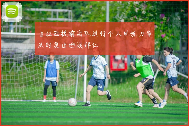 吉拉西提前离队进行个人训练力争及时复出迎战拜仁