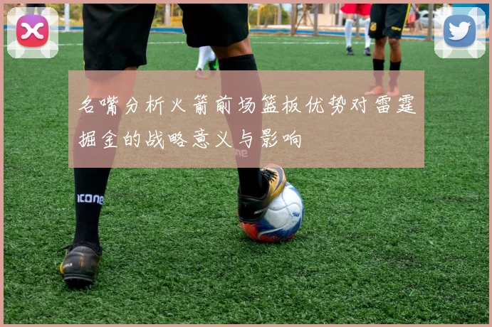 名嘴分析火箭前场篮板优势对雷霆掘金的战略意义与影响