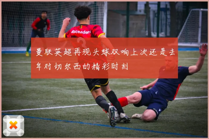 曼联英超再现头球双响上次还是去年对切尔西的精彩时刻