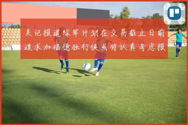 美记报道绿军计划在交易截止日前追求加福德独行侠或将认真考虑报价