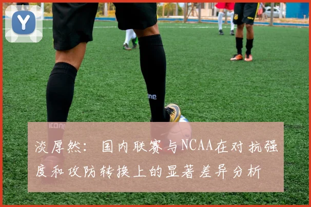 淡厚然：国内联赛与NCAA在对抗强度和攻防转换上的显著差异分析