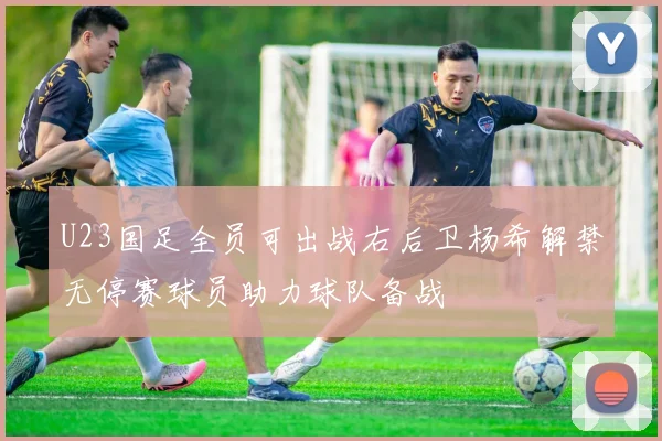 U23国足全员可出战右后卫杨希解禁无停赛球员助力球队备战