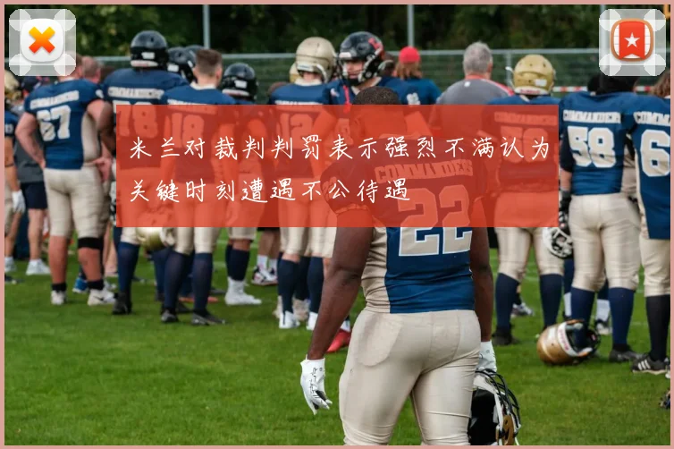 米兰对裁判判罚表示强烈不满认为关键时刻遭遇不公待遇