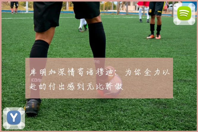 库明加深情寄语穆迪：为你全力以赴的付出感到无比骄傲