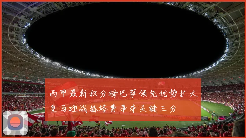 西甲最新积分榜巴萨领先优势扩大皇马迎战赫塔费争夺关键三分