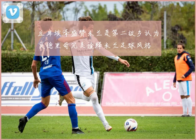 丘库埃泽盛赞米兰是第二故乡认为莫德里奇完美诠释米兰足球风格