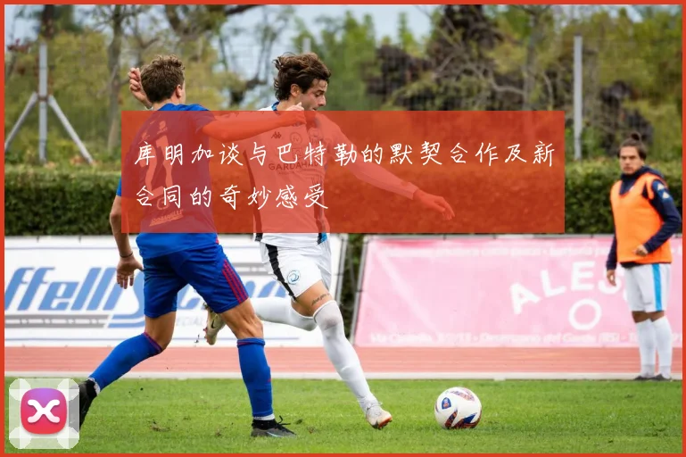 库明加谈与巴特勒的默契合作及新合同的奇妙感受