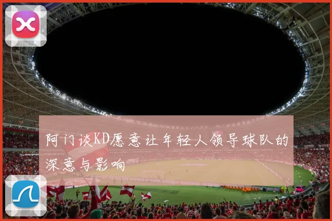 阿门谈KD愿意让年轻人领导球队的深意与影响
