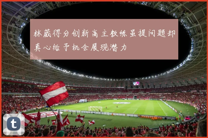林葳得分创新高主教练虽提问题却真心给予机会展现潜力