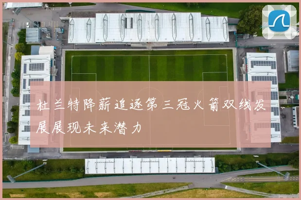 杜兰特降薪追逐第三冠火箭双线发展展现未来潜力