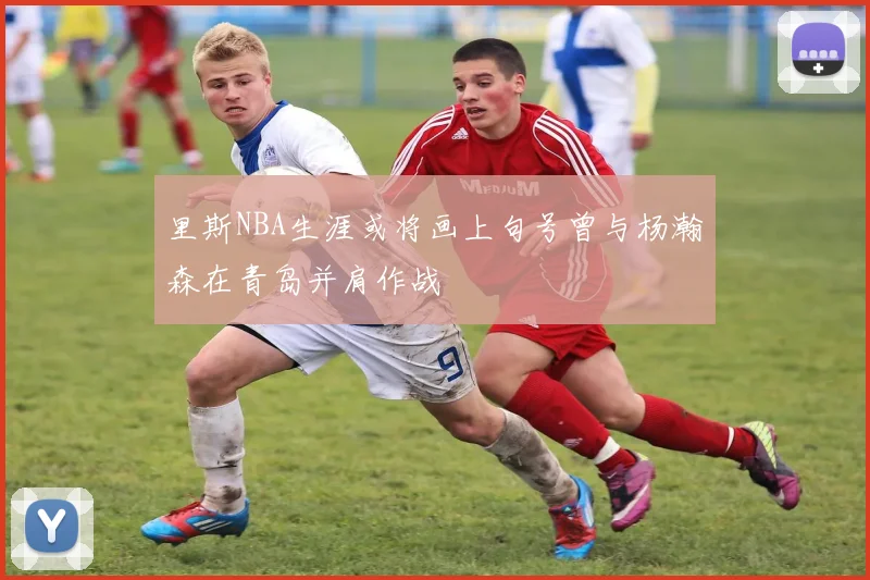 里斯NBA生涯或将画上句号曾与杨瀚森在青岛并肩作战