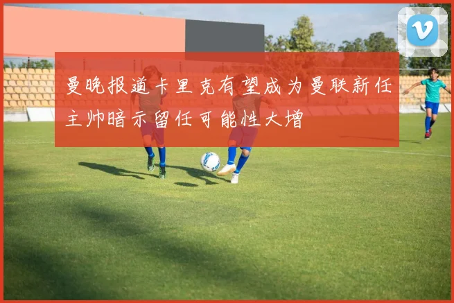 曼晚报道卡里克有望成为曼联新任主帅暗示留任可能性大增