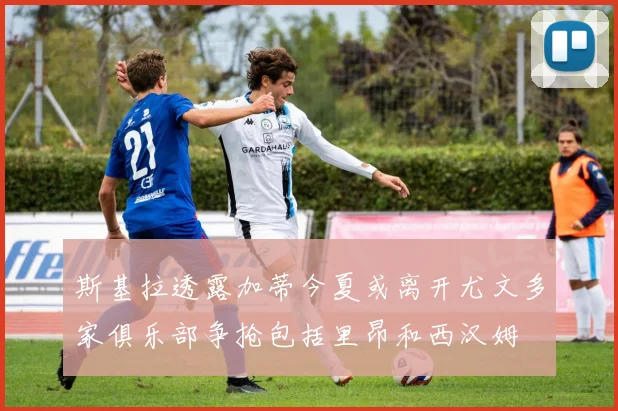斯基拉透露加蒂今夏或离开尤文多家俱乐部争抢包括里昂和西汉姆