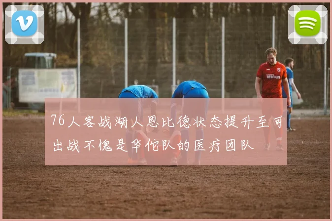 76人客战湖人恩比德状态提升至可出战不愧是华佗队的医疗团队