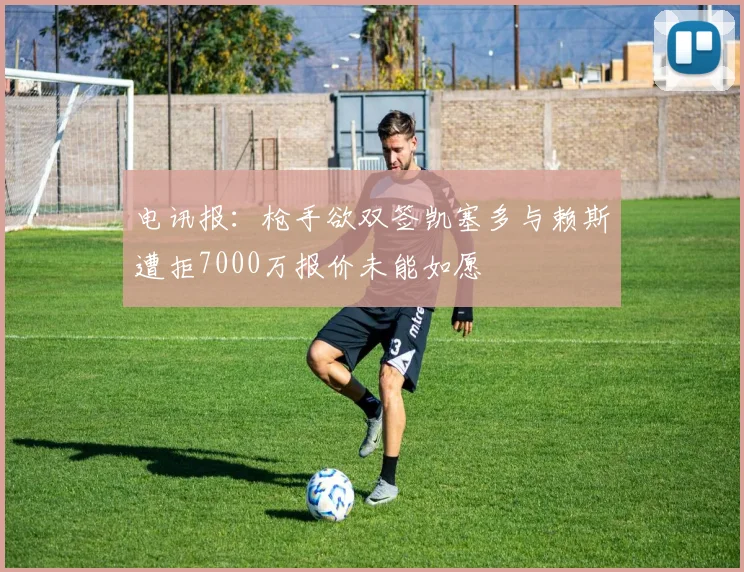 电讯报：枪手欲双签凯塞多与赖斯遭拒7000万报价未能如愿