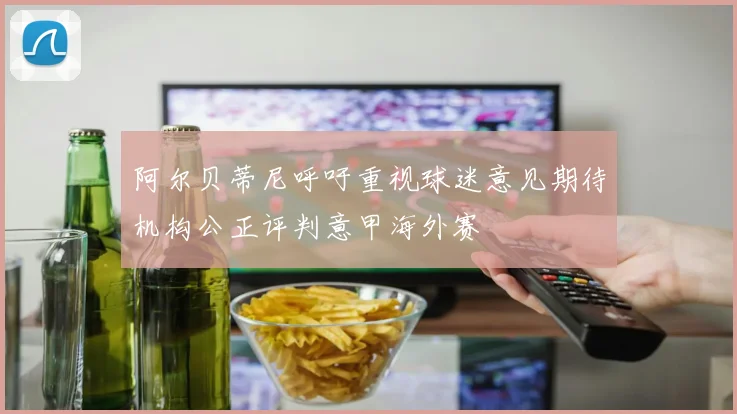 阿尔贝蒂尼呼吁重视球迷意见期待机构公正评判意甲海外赛
