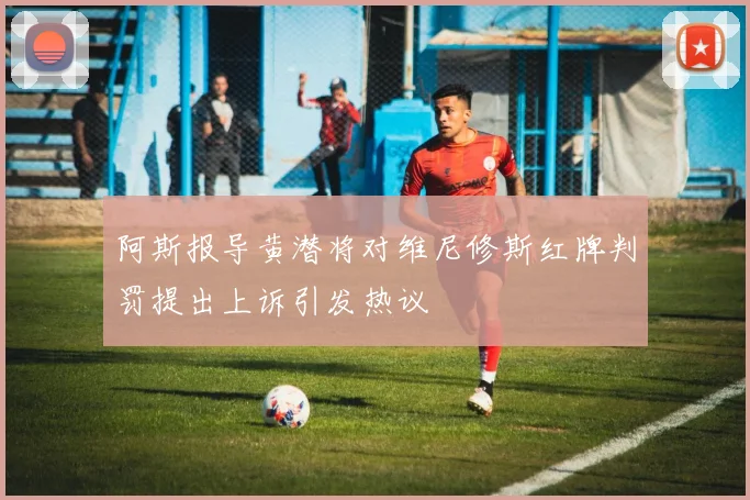 阿斯报导黄潜将对维尼修斯红牌判罚提出上诉引发热议