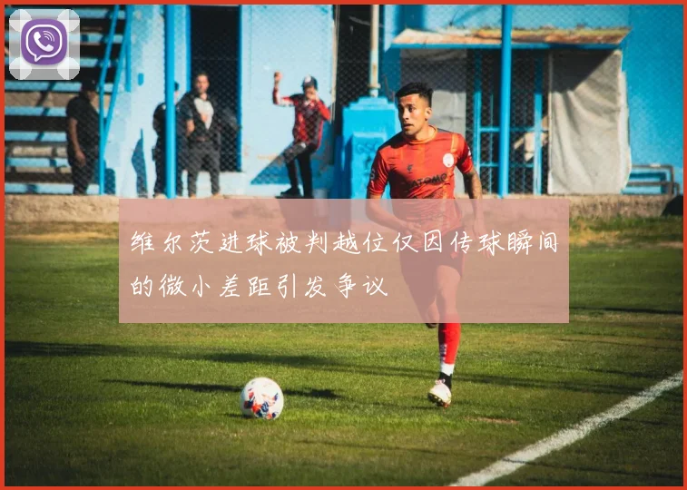 维尔茨进球被判越位仅因传球瞬间的微小差距引发争议