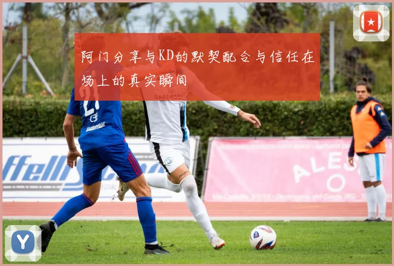 阿门分享与KD的默契配合与信任在场上的真实瞬间