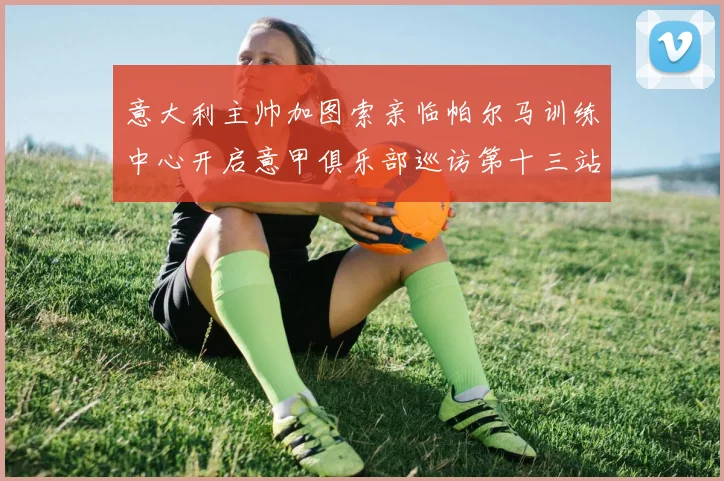 意大利主帅加图索亲临帕尔马训练中心开启意甲俱乐部巡访第十三站
